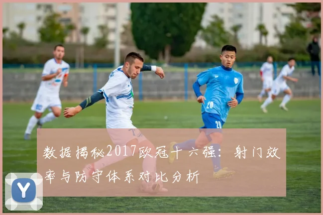 数据揭秘2017欧冠十六强：射门效率与防守体系对比分析