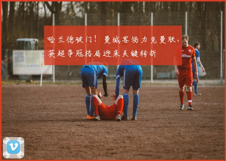 哈兰德破门！曼城客场力克曼联，英超争冠格局迎来关键转折