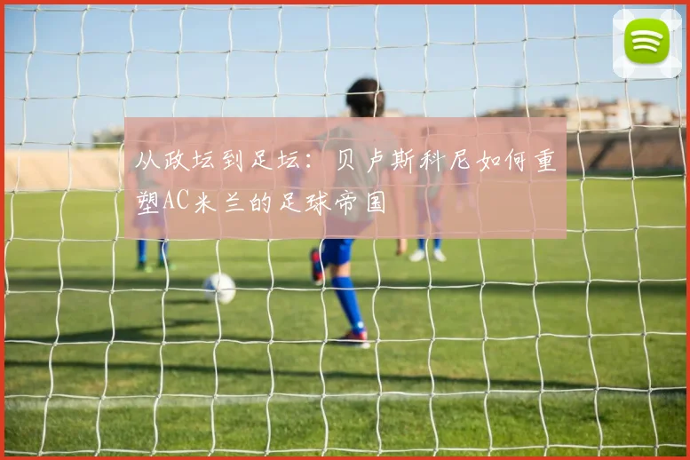 从政坛到足坛：贝卢斯科尼如何重塑AC米兰的足球帝国
