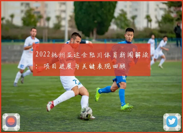 2022杭州亚运会陆川体育新闻解读：项目进展与关键表现回顾