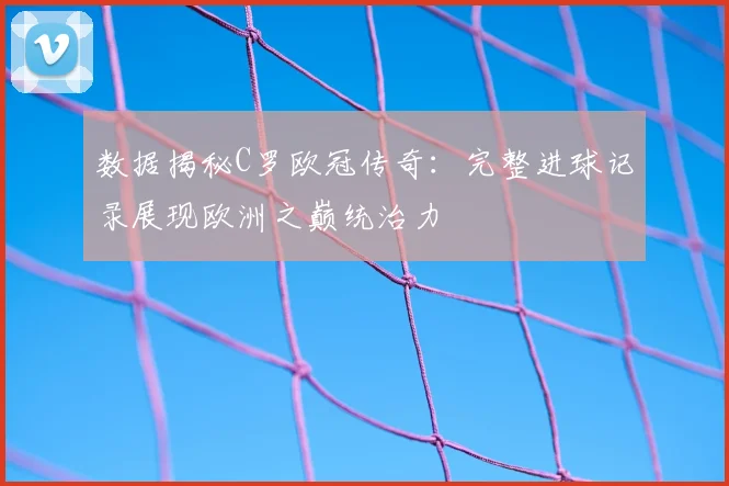 数据揭秘C罗欧冠传奇：完整进球记录展现欧洲之巅统治力