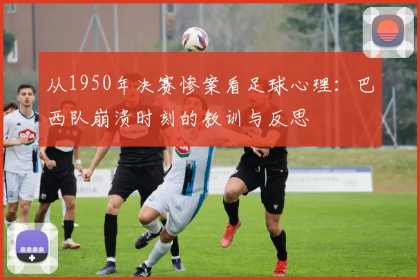 从1950年决赛惨案看足球心理：巴西队崩溃时刻的教训与反思