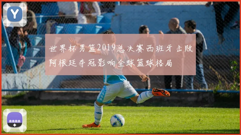 世界杯男篮2019总决赛西班牙击败阿根廷夺冠影响全球篮球格局