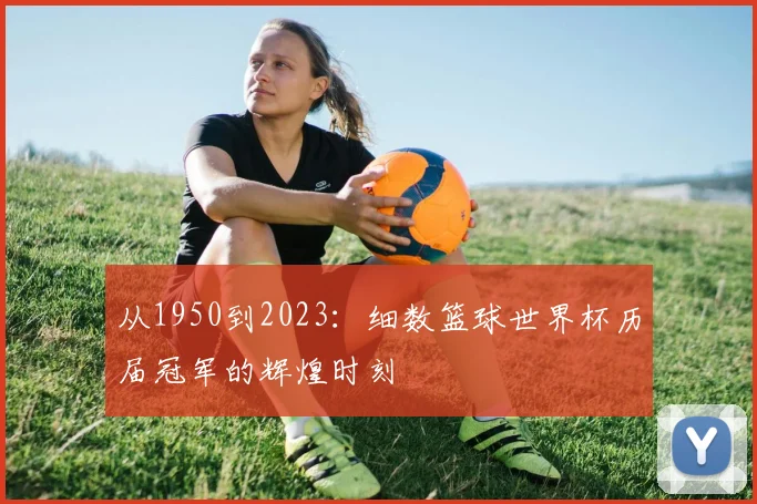 从1950到2023：细数篮球世界杯历届冠军的辉煌时刻