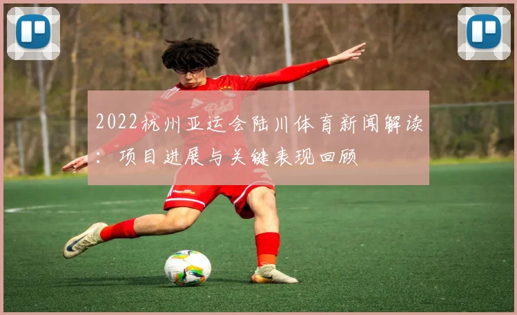 2022杭州亚运会陆川体育新闻解读：项目进展与关键表现回顾