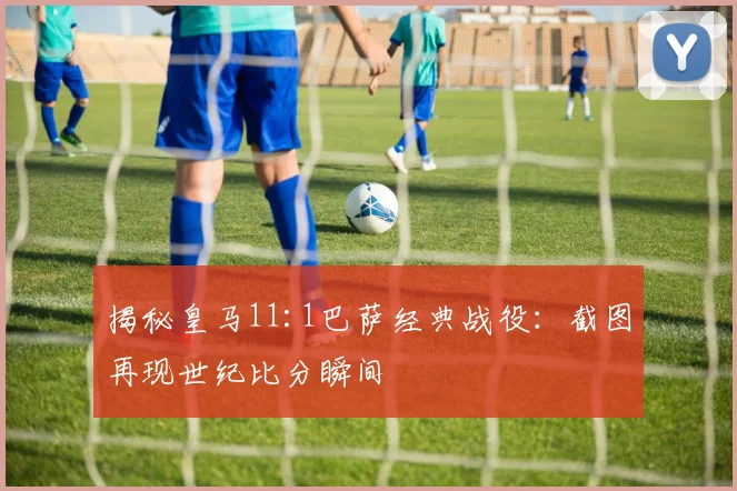 揭秘皇马11:1巴萨经典战役：截图再现世纪比分瞬间